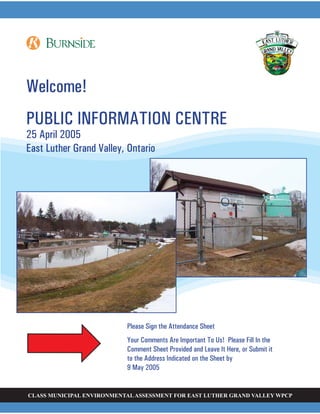 CLASS MUNICIPAL ENVIRONMENTALASSESSMENT FOR EAST LUTHER GRAND VALLEY WPCP
Welcome!
PUBLIC INFORMATION CENTRE
25 April 2005
East Luther Grand Valley, Ontario
Please Sign the Attendance Sheet
Your Comments Are Important To Us! Please Fill In the
Comment Sheet Provided and Leave It Here, or Submit it
to the Address Indicated on the Sheet by
9 May 2005
 