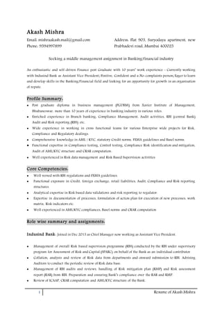 1 Resume of Akash Mishra
Akash Mishra
Email: mishraakash.mail@gmail.com
Phone: 9594997899
Address: Flat 903, Suryodaya apartment, new
Prabhadevi road, Mumbai 400025
Seeking a middle management assignment in Banking/financial industry
An enthusiastic and self-driven Finance post Graduate with 10 years’ work experience - Currently working
with Indusind Bank as Assistant Vice President; Positive, Confident and a No-complaints person; Eager to learn
and develop skills in the Banking/Financial field and looking for an opportunity for growth in an organisation
of repute.
Profile Summary:
 Post graduate diploma in business management (PGDBM) from Xavier Institute of Management,
Bhubaneswar, more than 10 years of experience in banking industry in various roles.
 Enriched experience in Branch banking, Compliance Management, Audit activities, RBI (central Bank)
Audit and Risk reporting (RBS) etc.
 Wide experience in working in cross functional teams for various Enterprise wide projects for Risk,
Compliance and Regulatory dealings.
 Comprehensive knowledge in AML / KYC, statutory Credit norms, FEMA guidelines and Basel norms.
 Functional expertise in Compliance testing, Control testing, Compliance Risk identification and mitigation,
Audit of AML/KYC structure and CRAR computation.
 Well experienced in Risk data management and Risk Based Supervision activities
Core Competencies:
 Well versed with RBI regulations and FEMA guidelines.
 Functional exposure in Credit, foreign exchange, retail liabilities, Audit, Compliance and Risk reporting
structures.
 Analytical expertise in Risk based data validations and risk reporting to regulator.
 Expertise in documentation of processes, formulation of action plan for execution of new processes, work
matrix, Risk indicators etc.
 Well experienced in AML/KYC compliances, Basel norms and CRAR computation
Role wise summary and assignments:
Indusind Bank: Joined in Dec 2013 as Chief Manager now working as Assistant Vice President.
 Management of overall Risk based supervision programme (RBS) conducted by the RBI under supervisory
program for Assessment of Risk and Capital (SPARC) on behalf of the Bank as an individual contributor.
 Collation, analysis and review of Risk data from departments and onward submission to RBI. Advising
Auditors to conduct the periodic review of Risk data base.
 Management of RBI audits and reviews, handling of Risk mitigation plan (RMP) and Risk assessment
report (RAR) from RBI. Preparation and ensuring Bank’s compliance over the RAR and RMP.
 Review of ICAAP, CRAR computation and AML/KYC structure of the Bank.
 