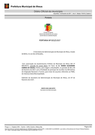 Prefeitura Municipal de Ilheus
Diário Oficial do Município
terça-feira, 7 de fevereiro de 2017 | Ano II - Edição nº 00116 | Caderno 1
Portaria
ESTADO DA BAHIA 
PREFEITURA MUNICIPAL DE ILHÉUS 
SECRETARIA DE ADMINISTRAÇÃO 
  
            PPOORRTTAARRIIAA  NNºº  001155//22..001177  
 
 
 
 
 
O Secretário de Administração do Município de Ilhéus, Estado 
da Bahia, no uso das atribuições,  
 
 
 
 
 Com  autorização  do  Excelentíssimo  Prefeito  do  Município  de  Ilhéus  (SD  nº 
005/2017),  concede  01  (uma)  diária  em  favor  do  Sr.  MARIO  ALEXANDRE 
CORREA DE SOUSA, Prefeito, para viagem a Brasília(DF), no período de 08 a 09 
de fevereiro de 2017, com a finalidade de participar de reuniões nos Ministérios 
da Integração Nacional e Turismo, para tratar de assuntos referentes ao FNDE, 
de interesse desta Municipalidade.  
 
Gabinete  do  Secretário  de  Administração  do  Município  de  Ilhéus,  em  07  de 
fevereiro de 2.017. 
 
 
 
  
BENTO JOSE LIMA NETO 
  Secretário de Administração       
 
 
Praça J. J. Seabra S/N – Centro | S/N | Centro | Ilhéus-Ba Página 003
Este documento foi assinado digitalmente por SERASA Experian conforme MP n. 2.200-2/2001 de 24/08/2001, que institui a infra-estrutura de Chaves Públicas Brasileira -
ICP - Brasil. Cetificação diigital: E0CC2FE94A14467FAF46DF99F7121A10
 