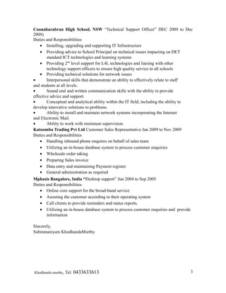 Coonabarabran High School, NSW “Technical Support Officer” DEC 2009 to Dec
2009)
Duties and Responsibilities
• Installing, upgrading and supporting IT Infrastructure
• Providing advice to School Principal on technical issues impacting on DET
standard ICT technologies and learning systems
• Providing 2nd
level support for L4L technologies and liaising with other
technology support officers to ensure high quality service to all schools
• Providing technical solutions for network issues
• Interpersonal skills that demonstrate an ability to effectively relate to staff
and students at all levels.
• Sound oral and written communication skills with the ability to provide
effective advice and support.
• Conceptual and analytical ability within the IT field, including the ability to
develop innovative solutions to problems.
• Ability to install and maintain network systems incorporating the Internet
and Electronic Mail.
• Ability to work with minimum supervision.
Katoomba Trading Pvt Ltd Customer Sales Representative Jan 2009 to Nov 2009
Duties and Responsibilities
• Handling inbound phone enquires on behalf of sales team
• Utilizing an in-house database system to process customer enquiries
• Wholesale order taking
• Preparing Sales invoice
• Data entry and maintaining Payment register
• General administration as required
Mphasis Bangalore, India “Desktop support” Jun 2004 to Sep 2005
Duties and Responsibilities
• Online core support for the broad-band service
• Assisting the customer according to their operating system
• Call clients to provide reminders and status reports.
• Utilizing an in-house database system to process customer enquiries and provide
information
Sincerely,
Subramaniyam KhodhandaMurthy
Khodhanda murthy, Tel: 0433633613 3
 
