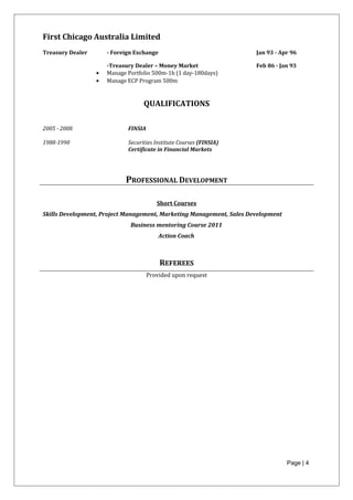 First Chicago Australia Limited
Treasury Dealer - Foreign Exchange Jan 93 - Apr 96
-Treasury Dealer – Money Market Feb 86 - Jan 93
• Manage Portfolio 500m-1b (1 day-180days)
• Manage ECP Program 500m
QUALIFICATIONS
2005 - 2008 FINSIA
1988-1990 Securities Institute Courses (FINSIA)
Certificate in Financial Markets
PROFESSIONAL DEVELOPMENT
Short Courses
Skills Development, Project Management, Marketing Management, Sales Development
Business mentoring Course 2011
Action Coach
REFEREES
Provided upon request
Page | 4
 