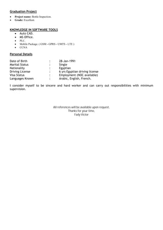 Graduation Project
∑ Project name: Bottle Inspection.
∑ Grade: Excellent.
KNOWLEDGE IN SOFTWARE TOOLS
∑ Auto CAD.
∑ MS Office.
∑ PLC.
∑ Mobile Package. ( GSM - GPRS - UMTS - LTE )
∑ CCNA
Personal Details
Date of Birth : 28-Jan-1991
Marital Status : Single
Nationality : Egyptian
Driving License : 6 yrs Egyptian driving license
Visa Status : Employment (NOC available)
Languages Known : Arabic, English, French.
I consider myself to be sincere and hard worker and can carry out responsibilities with minimum
supervision.
All references will be available upon request,
Thanks for your time,
Fady Victor
 