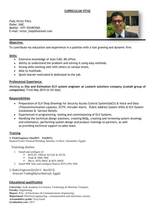 CURRICULUM VITAE
Fady Victor Fikry
Dubai, UAE.
Mobile: +971 553493565
E-mail: victor_fady@hotmail.com
Objective:
To contribute my education and experience in a position with a fast growing and dynamic firm.
Skills:
∑ Extensive knowledge of Auto CAD, MS office.
∑ Ability to understand the problem and solving it using easy methods.
∑ Strong skills working well with others at various levels.
∑ Able to multitask.
∑ Quick learner motivated & dedicated to the job.
Professional Experience
Working as Site and Estimation ELV system engineer at Lootech solutions company (Lootah group of
companies). From May 2015 to till date.
Responsibilities
∑ Preparation of ELV Shop Drawings for Security Access Control System(SACS) & Voice and Data
(Telecommunication Layouts), CCTV, Intruder Alarm, Public Address System (PAS) & ELV System
Installation & Section Details.
∑ Experienced in programming, testing and commissioning of ELV Systems.
∑ Handling the technical design solutions, creating BoQs, creating and reviewing system drawings
and schematics, performing system design and product trainings to partners, as well
as providing technical support to sales team.
Training
1- Field Engineer (Jan2013 Feb2013)
Huawei(Victor Emanoel Building, Samoha, 1st floor, Alexandria, Egypt)
Training duties:
1. Install and configure of :
ß BTS 2G: 3900 & 3012AE & 3012E
ß Node B: DBS 3900
ß Micro :BTS 3002C & BTS 3002E
2. Install MW links and configure Huawei RTN (950, 980)
2- Radio Engineer(Oct2013 - Nov2013)
Orascom Trading(Marsa Matrouh, Egypt)
Educational qualification
University: Arab Academy For Science Technology & Maritime Transport.
Faculty: Engineering.
Degree: B.Sc. of Electronics & Communications Engineering.
Department: Electrical engineering - communication and electronics section.
Accumulative grade: Very Good
Graduation year: 2013
 