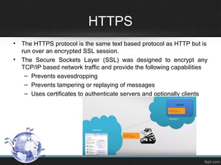 HTTPS
• The HTTPS protocol is the same text based protocol as HTTP but is
run over an encrypted SSL session.
• The Secure Sockets Layer (SSL) was designed to encrypt any
TCP/IP based network traffic and provide the following capabilities
– Prevents eavesdropping
– Prevents tampering or replaying of messages
– Uses certificates to authenticate servers and optionally clients
 