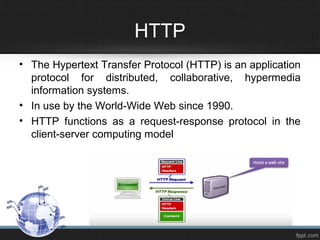 HTTP
• The Hypertext Transfer Protocol (HTTP) is an application
protocol for distributed, collaborative, hypermedia
information systems.
• In use by the World-Wide Web since 1990.
• HTTP functions as a request-response protocol in the
client-server computing model
 