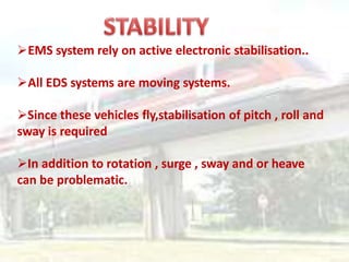 EMS system rely on active electronic stabilisation..
All EDS systems are moving systems.
Since these vehicles fly,stabilisation of pitch , roll and
sway is required
In addition to rotation , surge , sway and or heave
can be problematic.
 