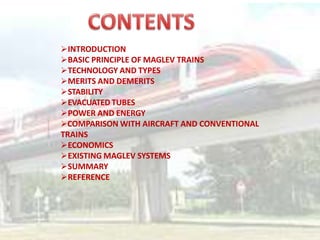 INTRODUCTION
BASIC PRINCIPLE OF MAGLEV TRAINS
TECHNOLOGY AND TYPES
MERITS AND DEMERITS
STABILITY
EVACUATED TUBES
POWER AND ENERGY
COMPARISON WITH AIRCRAFT AND CONVENTIONAL
TRAINS
ECONOMICS
EXISTING MAGLEV SYSTEMS
SUMMARY
REFERENCE
 
