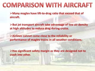 Many maglev have lift-to-drag ratio that exceed that of
aircraft.
But jet transport aircraft take advantage of low air density
at high altitudes to reduce drag during cruise.
Airlines cannot come close to the reliability or
performance of maglev trains in all weather conditions.
Has significant safety margin as they are designed not to
crash into other.
 
