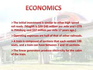 The initial investment is similar to other high speed
rail roads. (Maglift is $20-$40 million per mile and I-279
in Pittsburg cost $37 million per mile 17 years ago.)
Operating expenses are half of that of other railroads.
A train is composed of sections that each contain 100
seats, and a train can have between 2 and 10 sections.
The linear generators produce electricity for the cabin
of the train.
 