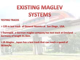 TESTING TRACKS
120 m test track of General Atomics at San Diego , USA.
Tranrapid , a German maglev company has test track at Emsland ,
Germany of length 31.5km.
JR-Maglev , Japan has a test track that can reach a speed of
581km/hr.
 