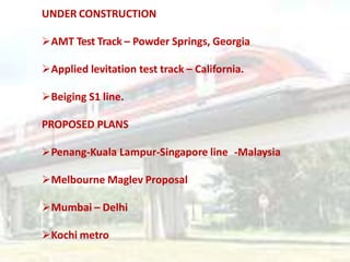 UNDER CONSTRUCTION
AMT Test Track – Powder Springs, Georgia
Applied levitation test track – California.
Beiging S1 line.
PROPOSED PLANS
Penang-Kuala Lampur-Singapore line -Malaysia
Melbourne Maglev Proposal
Mumbai – Delhi
Kochi metro
 