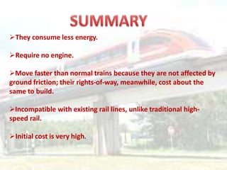 They consume less energy.
Require no engine.
Move faster than normal trains because they are not affected by
ground friction; their rights-of-way, meanwhile, cost about the
same to build.
Incompatible with existing rail lines, unlike traditional high-
speed rail.
Initial cost is very high.
 