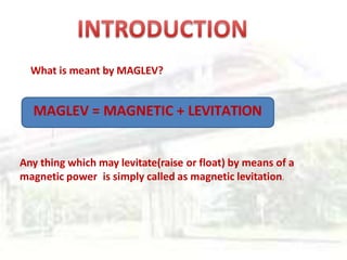 What is meant by MAGLEV?
MAGLEV = MAGNETIC + LEVITATION
Any thing which may levitate(raise or float) by means of a
magnetic power is simply called as magnetic levitation.
 