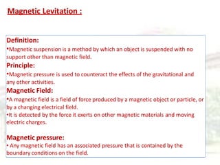 Magnetic Levitation :
Definition:
•Magnetic suspension is a method by which an object is suspended with no
support other than magnetic field.
Principle:
•Magnetic pressure is used to counteract the effects of the gravitational and
any other activities.
Magnetic Field:
•A magnetic field is a field of force produced by a magnetic object or particle, or
by a changing electrical field.
•It is detected by the force it exerts on other magnetic materials and moving
electric charges.
Magnetic pressure:
• Any magnetic field has an associated pressure that is contained by the
boundary conditions on the field.
 
