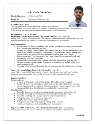 Page 1 of 2
ALLI AMIN CHARANIA
Mobile Number: +971 (0)565887997
Email ID: allicharania1986@gmail.com
CAREER OBJECTIVE
Seeking a position in a retail organization willing to entrust me with
responsibilities,one wherein I can tackle challenges with my experience in customer service and sales
skills, thereby, making a positive contribution to the growth of the organization.
PROFESSIONAL EXPERIENCE
Retail Sales Associate; Crystal Gallery LLC, Dubai, UAE; May 2014 – May 2016
Crystal Gallery is UAE’s first and leading ISOcertified crystal manufacturing company and retailerthat
manufactures awards and souvenirs for corporate,entertainment and sports events.
Key Responsibilities:
 Being in charge of 1 kiosk at a shopping mall, handling administration related matters, ensuring
SOP’s are adhered to, mentoring new staff
 Attending to customer’s queries, helping them choose products for their corporate and personal
requirements, including arranging for customization i.e personalization, liaising with the retail
sales coordinator and making arrangements for delivery of the same to the customer
 Working on German Vitro laser machines that create 2D and 3D laser images of people and
miscellaneous objects in crystal cubes
 Handling billing and accounting for total cash collected at the end of the particular shift
 Assisting inventory team by ensuring the products are on display and products held in stock
match inventory records
 Conveying official correspondence from the mall management to the retail operations manager.
Supervisor; Ansar Gallery, Dubai, UAE; February 2012 - April 2014.
Ansar Gallery is part of UAE’s growing list of retailers that offersthe latest and best of clothing,
electronicsand other products that are value for money,frominternational to local brands.
Key Responsibilities:
Customer Service
 In charge of the hardware section selling laptops, did troubleshooting as required
 Rendered dedicated and outstanding service to customers by acknowledging their presence,
answered queries, resolved complaints if any, communicated customer requests to the senior
management, kept up to date information on product offers and promotions.
Store Operations
 Assisted in floor moves, visual merchandising, display maintenance and housekeeping
 Assisted in processing and replenishing merchandise and monitoring floor stock
 Assisted in completing price changes within the respective department
 Participated in year-end inventory and cycle counts
 Compiled and conveyed feedback to suppliers
 Participated in events that focus on image building for the company
 Carried out miscellaneous tasks assigned by senior management.
Supervisor; WNS Global Services Pvt. Ltd, Mumbai, India; May 2010 - January 2012.
WNS Global ServicesPvt. Ltd. is an inbound and outbound call centerforUK based clients.
 