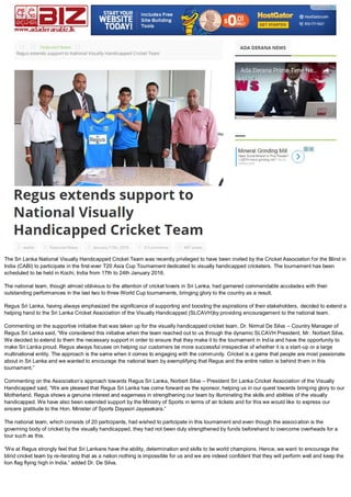 The Sri Lanka National Visually Handicapped Cricket Team was recently privileged to have been invited by the Cricket Association for the Blind in
India (CABI) to participate in the first-ever T20 Asia Cup Tournament dedicated to visually handicapped cricketers. The tournament has been
scheduled to be held in Kochi, India from 17th to 24th January 2016.
The national team, though almost oblivious to the attention of cricket lovers in Sri Lanka, had garnered commendable accolades with their
outstanding performances in the last two to three World Cup tournaments, bringing glory to the country as a result.
Regus Sri Lanka, having always emphasized the significance of supporting and boosting the aspirations of their stakeholders, decided to extend a
helping hand to the Sri Lanka Cricket Association of the Visually Handicapped (SLCAVH)by providing encouragement to the national team.
Commenting on the supportive initiative that was taken up for the visually handicapped cricket team, Dr. Nirmal De Silva – Country Manager of
Regus Sri Lanka said, “We considered this initiative when the team reached out to us through the dynamic SLCAVH President, Mr. Norbert Silva.
We decided to extend to them the necessary support in order to ensure that they make it to the tournament in India and have the opportunity to
make Sri Lanka proud. Regus always focuses on helping our customers be more successful irrespective of whether it is a start-up or a large
multinational entity. The approach is the same when it comes to engaging with the community. Cricket is a game that people are most passionate
about in Sri Lanka and we wanted to encourage the national team by exemplifying that Regus and the entire nation is behind them in this
tournament.”
Commenting on the Association’s approach towards Regus Sri Lanka, Norbert Silva – President Sri Lanka Cricket Association of the Visually
Handicapped said, “We are pleased that Regus Sri Lanka has come forward as the sponsor, helping us in our quest towards bringing glory to our
Motherland. Regus shows a genuine interest and eagerness in strengthening our team by illuminating the skills and abilities of the visually
handicapped. We have also been extended support by the Ministry of Sports in terms of air tickets and for this we would like to express our
sincere gratitude to the Hon. Minister of Sports Dayasiri Jayasekara.”
The national team, which consists of 20 participants, had wished to participate in this tournament and even though the association is the
governing body of cricket by the visually handicapped, they had not been duly strengthened by funds beforehand to overcome overheads for a
tour such as this.
“We at Regus strongly feel that Sri Lankans have the ability, determination and skills to be world champions. Hence, we want to encourage the
blind cricket team by re-iterating that as a nation nothing is impossible for us and we are indeed confident that they will perform well and keep the
lion flag flying high in India,” added Dr. De Silva.
 