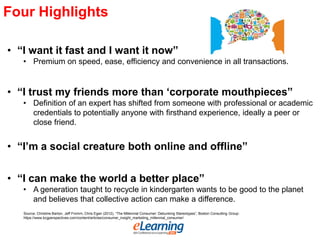 Four Highlights
• “I want it fast and I want it now”
• Premium on speed, ease, efficiency and convenience in all transactions.
• “I trust my friends more than „corporate mouthpieces”
• Definition of an expert has shifted from someone with professional or academic
credentials to potentially anyone with firsthand experience, ideally a peer or
close friend.
• “I‟m a social creature both online and offline”
• “I can make the world a better place”
• A generation taught to recycle in kindergarten wants to be good to the planet
and believes that collective action can make a difference.
Source: Christine Barton, Jeff Fromm, Chris Egan (2012), “The Millennial Consumer: Debunking Stereotypes”, Boston Consulting Group:
https://www.bcgperspectives.com/content/articles/consumer_insight_marketing_millennial_consumer/
 