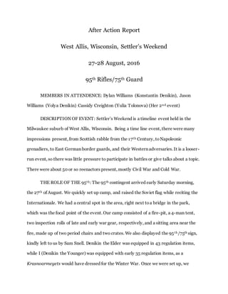 After Action Report
West Allis, Wisconsin, Settler’s Weekend
27-28 August, 2016
95th Rifles/75th Guard
MEMBERS IN ATTENDENCE: Dylan Williams (Konstantin Denikin), Jason
Williams (Volya Denikin) Cassidy Creighton (Yulia Tolonova) (Her 2nd event)
DESCRIPTION OF EVENT: Settler’s Weekend is a timeline event held in the
Milwaukee suburb of West Allis, Wisconsin. Being a time line event, there were many
impressions present, from Scottish rabble from the 17th Century, toNapoleonic
grenadiers, to East German border guards, and their Western adversaries. It is a looser-
run event, so there was little pressure to participate in battles or give talks about a topic.
There were about 50 or so reenactors present, mostly Civil War and Cold War.
THE ROLE OF THE 95th: The 95th contingent arrived early Saturday morning,
the 27th of August. We quickly set up camp, and raised the Soviet flag while reciting the
Internationale. We had a central spot in the area, right next toa bridge in the park,
which was the focal point of the event. Our camp consisted of a fire-pit, a 4-man tent,
two inspection rolls of late and early war gear, respectively, and a sitting area near the
fire, made up of two period chairs and two crates. We also displayed the 95th/75th sign,
kindly left to us by Sam Snell. Denikin the Elder was equipped in 43 regulation items,
while I (Denikin the Younger) was equipped with early 35 regulation items, as a
Krasnoarmeyets would have dressed for the Winter War. Once we were set up, we
 