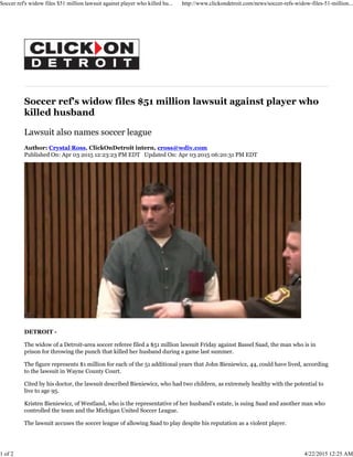 Soccer ref's widow files $51 million lawsuit against player who
killed husband
Lawsuit also names soccer league
Author: Crystal Ross, ClickOnDetroit intern, cross@wdiv.com
Published On: Apr 03 2015 12:23:23 PM EDT Updated On: Apr 03 2015 06:20:31 PM EDT
DETROIT -
The widow of a Detroit-area soccer referee filed a $51 million lawsuit Friday against Bassel Saad, the man who is in
prison for throwing the punch that killed her husband during a game last summer.
The figure represents $1 million for each of the 51 additional years that John Bieniewicz, 44, could have lived, according
to the lawsuit in Wayne County Court.
Cited by his doctor, the lawsuit described Bieniewicz, who had two children, as extremely healthy with the potential to
live to age 95.
Kristen Bieniewicz, of Westland, who is the representative of her husband’s estate, is suing Saad and another man who
controlled the team and the Michigan United Soccer League.
The lawsuit accuses the soccer league of allowing Saad to play despite his reputation as a violent player.
Soccer ref's widow files $51 million lawsuit against player who killed hu... http://www.clickondetroit.com/news/soccer-refs-widow-files-51-million...
1 of 2 4/22/2015 12:25 AM
 