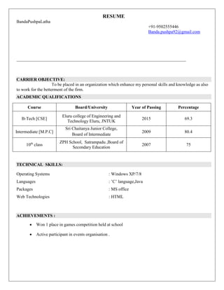 RESUME
BandaPushpaLatha
+91-9502555446
Banda.pushpa92@gmail.com
_________________________________________________________________________________
CARRIER OBJECTIVE:
To be placed in an organization which enhance my personal skills and knowledge as also
to work for the betterment of the firm.
ACADEMIC QUALIFICATIONS
Course Board/University Year of Passing Percentage
B-Tech [CSE]
Eluru college of Engineering and
Technology Eluru, JNTUK
2015 69.3
Intermediate [M.P.C]
Sri Chaitanya Junior College,
Board of Intermediate
2009 80.4
10th
class
ZPH School, Satrampadu ,Board of
Secondary Education
2007 75
TECHNICAL SKILLS:
Operating Systems : Windows XP/7/8
Languages : ’C’ language,Java
Packages : MS office
Web Technologies : HTML
ACHIEVEMENTS :
 Won 1 place in games competition held at school
 Active participant in events organisation .
 