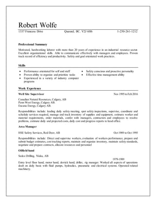 Robert Wolfe
1337 Francess Drive Quesnel, BC. V2J 6H6 1-250-261-1212
Professional Summary
Motivated, hardworking laborer with more than 20 years of experience in an industrial resource sector.
Excellent organizational skills. Able to communicate effectively with managers and employees. Proven
track record of efficiency and productivity. Safety and goal orientated work practices.
Skills
 Performance orientated for self and staff
 Proven ability to organize and prioritize tasks
 Experienced in a variety of industry computer
programs
 Safety conscious and proactive personality
 Effective time management ability
Work Experience
Well Site Supervisor Nov 1995 to Feb 2016
Canadian Natural Resources, Calgary, AB
Penn West Energy, Calgary AB.
Encana Energy, Calgary AB.
Responsibilities include: leading daily safety meeting, spot safety inspections, supervise, coordinate and
schedule services required, manage and track inventory of supplies and equipment, estimate worker and
material requirements, order materials, confer with managers, contractors and employees to resolve
problems, estimate daily and projected costs, daily cost and progress reports to head office.
Area Manager
HSE Safety Services, Red Deer, AB Oct 1989 to Oct 1995
Responsibilities include: Direct and supervise workers, evaluation of workers performance, prepare and
submit budget estimates, cost tracking reports, maintain and organize inventory, maintain safety standards,
negotiate and prepare contracts, allocate resources and personnel
Oilfield hand
Sedco Drilling, Nisku, AB
1979-1989
Entry level floor hand, motor hand, derrick hand, driller, rig manager. Worked all aspects of operations
dealt on daily basis with fluid pumps, hydraulics, pneumatic and electrical systems. Operated related
machinery.
 