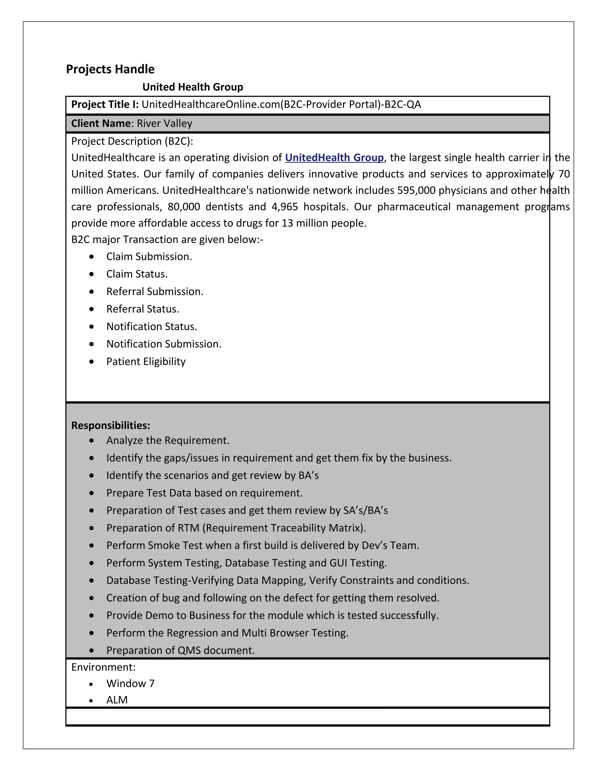 Projects Handle
United Health Group
Project Title I: UnitedHealthcareOnline.com(B2C-Provider Portal)-B2C-QA
Client Name: River Valley
Project Description (B2C):
UnitedHealthcare is an operating division of UnitedHealth Group, the largest single health carrier in the
United States. Our family of companies delivers innovative products and services to approximately 70
million Americans. UnitedHealthcare's nationwide network includes 595,000 physicians and other health
care professionals, 80,000 dentists and 4,965 hospitals. Our pharmaceutical management programs
provide more affordable access to drugs for 13 million people.
B2C major Transaction are given below:-
• Claim Submission.
• Claim Status.
• Referral Submission.
• Referral Status.
• Notification Status.
• Notification Submission.
• Patient Eligibility
Responsibilities:
• Analyze the Requirement.
• Identify the gaps/issues in requirement and get them fix by the business.
• Identify the scenarios and get review by BA’s
• Prepare Test Data based on requirement.
• Preparation of Test cases and get them review by SA’s/BA’s
• Preparation of RTM (Requirement Traceability Matrix).
• Perform Smoke Test when a first build is delivered by Dev’s Team.
• Perform System Testing, Database Testing and GUI Testing.
• Database Testing-Verifying Data Mapping, Verify Constraints and conditions.
• Creation of bug and following on the defect for getting them resolved.
• Provide Demo to Business for the module which is tested successfully.
• Perform the Regression and Multi Browser Testing.
• Preparation of QMS document.
Environment:
• Window 7
• ALM
 