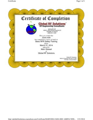 This is to certify that
Chris Irish
has completed a course of study in
Basic RFR Safety Training
dated
March 31, 2014
offered by
Marv Wessel
of
Global RF Solutions
Global RF Solutions
1900 W Chandler Blvd Ste 15-228
Chandler, Arizona 85224
Page 1 of 1Certificate
3/31/2014http://globalrfsolutions.coursehost.com/Certificate/BAB52888-2AD4-488C-ABD9-C3090...
 