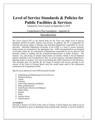1
Level of Service Standards & Policies for
Public Facilities & Services
Adopted by Town Council on September 9, 2010
Comprehensive Plan Amendment – Appendix B
Introduction
The Town Council (TC) as the elected body for the Town may adopt Level of Service
Standards (LOSS) for public facilities and services. In addition, the TC is responsible for
directing and giving charge to Manager and individual Departments responsible for service
provision. Individual Department ownership of the LOSS is a must to ensure necessary
improvements are constructed at the appropriate time. LOSS and goals/policies are designed
to articulate clearly the TC expectations of Departments responsible for service delivery with
decisions related to staffing and the construction/improvement of public facilities. The
location, size, and timing of needed improvements are directly related to the development
patterns identified in the Comprehensive Plan. In several instances, individual Department’s
planning studies or analyses were used in developing the LOSS referenced in this document.
This document does not describe the full range of facilities and services provided to the
citizens of the Town of Colonial Beach since this would repeat much of the information
contained in the Comprehensive Plan.
Specific areas addressed in this LOSS document include:
 Establishing and Maintaining Levels of Service
 Roadway Systems
 Transit
 Libraries
 Storm Water Quantity and Quality
 Parks and Recreation
 Solid Waste Collection and Disposal
 Public Safety
 Schools
 Water
 Sanitary Sewer
 Administration
AUTHORITY
Pursuant to Section 15-2-2223 of the Code of Virginia, Colonial Beach may adopt Level of
Service Standards to assist in identifying which existing lands, facilities or services should be
 