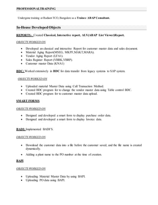 Undergone training at Radiant TCO, Bangalore as a Trainee ABAP Consultant.
REPORTS:- Created Classical, Interactive report, ALV(ABAP List Viewer)Report.
OBJECTS WORKED ON
 Developed an classical and interactive Report for customer master data and sales document.
 Material Aging Report(MSEG, MKPF,MAKT,MARA).
 Vendor Aging Report (LFA1).
 Sales Register Report (VBRK,VBRP).
 Customer master Data (KNA1)
BDC: Worked extensively in BDC for data transfer from legacy systems to SAP system.
OBJECTS WORKED ON
 Uploaded material Master Data using Call Transaction Method.
 Created BDC program for to change the vendor master data using Table control BDC.
 Created BDC program for to customer master data upload.
SMART FORMS
OBJECTS WORKED ON
 Designed and developed a smart form to display purchase order data.
 Designed and developed a smart form to display Invoice data.
BADI: Implemented BADI’S.
OBJECTS WORKED ON
 Download the customer data into a file before the customer saved, and the file name is created
dynamically.
 Adding a plant name to the PO number at the time of creation.
BAPI
OBJECTS WORKED ON
 Uploading Material Master Data by using BAPI.
 Uploading PO data using BAPI.
In-House DevelopedObjects
PROFESSIONALTRAINING
 