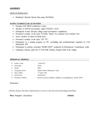ALE/IDOCS
OBJECTS WORKE DON
 Distributed Material Master Data using MATMAS.
 Pursuing SAP ABAP certification course.
 Member of ASCEE (associations under CSE)2013- 2014.
 Participated in inter and intra college paper presentation compilations.
 Presented a seminar on the topic “Crossfire Attack “on a national level technical fest.
 Active member of school Football team.
 Presented a seminar on the topic “3D- TV”.
 Participated in a training program on "PC assembling and troubleshooting" organized by CSE
Department SIT.
 Participated in robotics workshop "ROBO ZEST" conducted by RoboSpecies Technologies pvltd.
 Undergone training under the I U Soft Skill Training Program held in the college.
Declaration:
I hereby declare that above information is correct to the best of my knowledge and belief.
Place: Bangalore (Karnataka) (Shafaf)
 Father’s name : Ashraf C.H
 Nationality : Indian
 Gender : Male
 Languages known : English, Hindi, Malayalam, Tamil
 Date of Birth : 1st march 1993
 ID Proof No. : NIA0341552
 Permanent Address : Cholassery (house), Illikadu, Edakkara (p.o),malappuram. Kerala 679331
PERSONAL PROFILE
EXTRA CURRICULAR ACTIVITIES
 