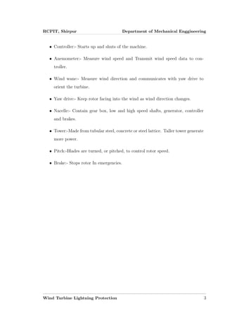 RCPIT, Shirpur Department of Mechanical Enggineering
• Controller:- Starts up and shuts of the machine.
• Anemometer:- Measure wind speed and Transmit wind speed data to con-
troller.
• Wind wane:- Measure wind direction and communicates with yaw drive to
orient the turbine.
• Yaw drive:- Keep rotor facing into the wind as wind direction changes.
• Nacelle:- Contain gear box, low and high speed shafts, generator, controller
and brakes.
• Tower:-Made from tubular steel, concrete or steel lattice. Taller tower generate
more power.
• Pitch:-Blades are turned, or pitched, to control rotor speed.
• Brake:- Stops rotor In emergencies.
Wind Turbine Lightning Protection 3
 