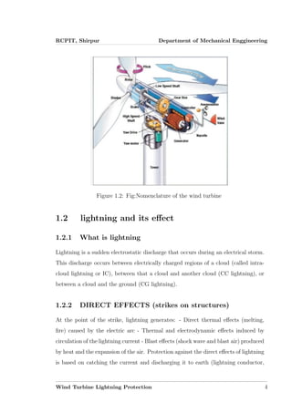 RCPIT, Shirpur Department of Mechanical Enggineering
Figure 1.2: Fig:Nomenclature of the wind turbine
1.2 lightning and its eﬀect
1.2.1 What is lightning
Lightning is a sudden electrostatic discharge that occurs during an electrical storm.
This discharge occurs between electrically charged regions of a cloud (called intra-
cloud lightning or IC), between that a cloud and another cloud (CC lightning), or
between a cloud and the ground (CG lightning).
1.2.2 DIRECT EFFECTS (strikes on structures)
At the point of the strike, lightning generates: - Direct thermal eﬀects (melting,
ﬁre) caused by the electric arc - Thermal and electrodynamic eﬀects induced by
circulation of the lightning current - Blast eﬀects (shock wave and blast air) produced
by heat and the expansion of the air. Protection against the direct eﬀects of lightning
is based on catching the current and discharging it to earth (lightning conductor,
Wind Turbine Lightning Protection 4
 
