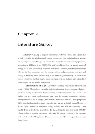 Chapter 2
Literature Survey
McElroy et al.[1], Mongolia, sandwiched between Russia and China, has
a high potential for wind-powered energy. As an emerging and developing country
with a large land size, Mongolia is an excellent choice for renewable energy practices,
according to McElroy at al. (2009). Currently, coal is used as the major source of
energy in the area because it is abundant and cheap. However, with the advancement
of wind turbine technology and its widespread use and production, wind powered
energy is becoming a cost eﬀective way to harness energy sustainably . A sustainable
energy resource is one that can be used renewably over our lifetimes and brings little
to no impact on our worlds ecosystems.
Khushrushahi et al [2], Currently, according to Noushin Khushrushahi
et at. (2006), Mongolia receives the majority of energy from coal-powered plants.
Coal is a readily available fuel because nearly half of Mongolia is a coal basin. This
makes coal very easy to obtain and very cheap for energy generation. Because
Mongolia uses so little energy (compared to developed nations), most people see
little sense in changing to a more expensive and harder to install renewable energy.
Up to eighty percent of Mongolias energy is from coal and the remaining comes
mostly from hydroelectric generators. To date, Mongolia uses just under 800 MW
of energy but is steadily increasing their need for energy. In theory, the cheapest
and easiest way for Mongolia to obtain more power would be to import their energy
from China.
6
 