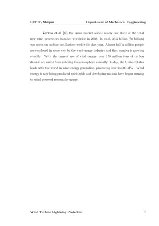 RCPIT, Shirpur Department of Mechanical Enggineering
Zervos et.al [3], the Asian market added nearly one third of the total
new wind generators installed worldwide in 2008. In total, 36.5 billion (50 billion)
was spent on turbine instillations worldwide that year. Almost half a million people
are employed in some way by the wind energy industry and that number is growing
steadily. With the current use of wind energy, over 158 million tons of carbon
dioxide are saved from entering the atmosphere annually. Today, the United States
leads with the world in wind energy generation, producing over 25,000 MW . Wind
energy is now being produced world-wide and developing nations have began turning
to wind powered renewable energy.
Wind Turbine Lightning Protection 7
 