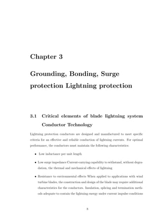 Chapter 3
Grounding, Bonding, Surge
protection Lightning protection
3.1 Critical elements of blade lightning system
Conductor Technology
Lightning protection conductors are designed and manufactured to meet speciﬁc
criteria for an eﬀective and reliable conduction of lightning currents. For optimal
performance, the conductors must maintain the following characteristics:
• Low inductance per unit length
• Low surge impedance Current-carrying capability to withstand, without degra-
dation, the thermal and mechanical eﬀects of lightning
• Resistance to environmental eﬀects When applied to applications with wind
turbine blades, the construction and design of the blade may require additional
characteristics for the conductors. Insulation, splicing and termination meth-
ods adequate to contain the lightning energy under current impulse conditions
8
 