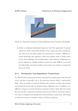 RCPIT, Shirpur Department of Mechanical Enggineering
Figure 3.1: Fig:Critical elements of blade lightning system Conductor Technology
• Ability to withstand mechanical fatigue over time The application of optimal
conductors within wind turbine blades is both unique and often complicated,
and varies from one blade design and construction to another. ERICOs ex-
tensive knowledge and experience within this industry make it ideally suited
to face these challenges. By manufacturing a wide selection of lightning con-
ductor solutions in multiple facilities around the world, ERICO can provide
the high-quality, innovative products and services you require to consistently
meet your needs.
3.1.1 Permanent, Low-Impedance Connections
It is Who We Are Connections are often considered the weakest point of an electrical
circuit and this is especially true in the protection scheme within a wind turbine
blade. They are subject to constant vibration and corrosion, as well as the thermal
and mechanical stresses that are present during a lightning event. In addition, it is
diﬃcult to inspect or test the electrical connections within a blade after the system
has been installed. Experience has shown that the most eﬀective protection schemes
over time are designed and manufactured with permanent connections, which helps
to ensure the system can handle a variety of adverse conditions.
Wind Turbine Lightning Protection 9
 