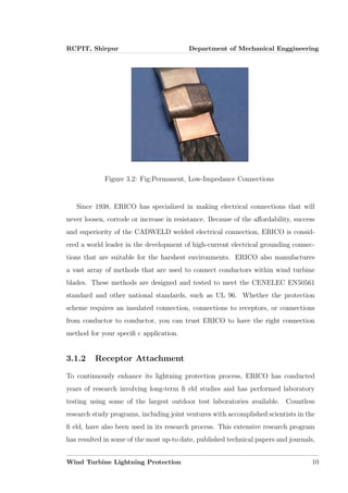 RCPIT, Shirpur Department of Mechanical Enggineering
Figure 3.2: Fig:Permanent, Low-Impedance Connections
Since 1938, ERICO has specialized in making electrical connections that will
never loosen, corrode or increase in resistance. Because of the aﬀordability, success
and superiority of the CADWELD welded electrical connection, ERICO is consid-
ered a world leader in the development of high-current electrical grounding connec-
tions that are suitable for the harshest environments. ERICO also manufactures
a vast array of methods that are used to connect conductors within wind turbine
blades. These methods are designed and tested to meet the CENELEC EN50561
standard and other national standards, such as UL 96. Whether the protection
scheme requires an insulated connection, connections to receptors, or connections
from conductor to conductor, you can trust ERICO to have the right connection
method for your speciﬁ c application.
3.1.2 Receptor Attachment
To continuously enhance its lightning protection process, ERICO has conducted
years of research involving long-term ﬁ eld studies and has performed laboratory
testing using some of the largest outdoor test laboratories available. Countless
research study programs, including joint ventures with accomplished scientists in the
ﬁ eld, have also been used in its research process. This extensive research program
has resulted in some of the most up-to date, published technical papers and journals,
Wind Turbine Lightning Protection 10
 