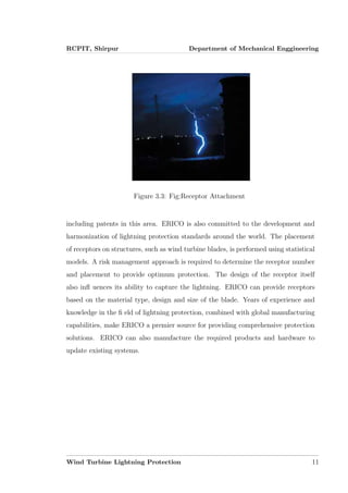 RCPIT, Shirpur Department of Mechanical Enggineering
Figure 3.3: Fig:Receptor Attachment
including patents in this area. ERICO is also committed to the development and
harmonization of lightning protection standards around the world. The placement
of receptors on structures, such as wind turbine blades, is performed using statistical
models. A risk management approach is required to determine the receptor number
and placement to provide optimum protection. The design of the receptor itself
also inﬂ uences its ability to capture the lightning. ERICO can provide receptors
based on the material type, design and size of the blade. Years of experience and
knowledge in the ﬁ eld of lightning protection, combined with global manufacturing
capabilities, make ERICO a premier source for providing comprehensive protection
solutions. ERICO can also manufacture the required products and hardware to
update existing systems.
Wind Turbine Lightning Protection 11
 