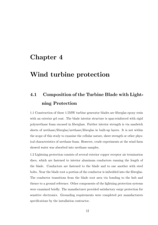 Chapter 4
Wind turbine protection
4.1 Composition of the Turbine Blade with Light-
ning Protection
1.1 Construction of these 1.5MW turbine generator blades are ﬁbreglas epoxy resin
with an exterior gel coat. The blade interior structure is spar-reinforced with rigid
polyurethane foam encased in ﬁberglass. Further interior strength is via sandwich
sheets of urethane/ﬁbreglas/urethane/ﬁbreglas in built-up layers. It is not within
the scope of this study to examine the cellular nature, sheer strength or other phys-
ical characteristics of urethane foam. However, crude experiments at the wind farm
showed water was absorbed into urethane samples.
1.2 Lightning protection consists of several exterior copper receptor air termination
discs, which are fastened to interior aluminum conductors running the length of
the blade. Conductors are fastened to the blade and to one another with steel
bolts. Near the blade root a portion of the conductor is imbedded into the ﬁbreglas.
The conductor transitions from the blade root area via bonding to the hub and
thence to a ground reference. Other components of the lightning protection systems
were examined brieﬂy. The manufacturer provided satisfactory surge protection for
sensitive electronics. Grounding requirements were completed per manufacturers
speciﬁcations by the installation contractor.
12
 