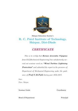Shirpur Education Society’s
R. C. Patel Institute of Technology,
Shirpur, Dist-Dhule
CERTIFICATE
This is to certify that Borase devendra Vijayrao
from B.E[Mechanical Engineering] has satisfactorily car-
ried out seminar work on “Wind Turbine Lightning
Protection” and submitted the report in the premises of
Department of Mechanical Engineering under the guid-
ance of Prof.V.M.Patil during year 2016-2017.
Date:
Place: Shirpur
Seminar Guide Coordinator
Head of Department Principal
 