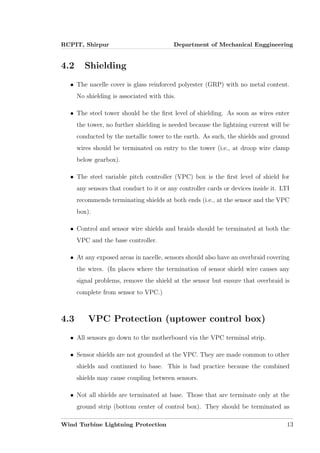 RCPIT, Shirpur Department of Mechanical Enggineering
4.2 Shielding
• The nacelle cover is glass reinforced polyester (GRP) with no metal content.
No shielding is associated with this.
• The steel tower should be the ﬁrst level of shielding. As soon as wires enter
the tower, no further shielding is needed because the lightning current will be
conducted by the metallic tower to the earth. As such, the shields and ground
wires should be terminated on entry to the tower (i.e., at droop wire clamp
below gearbox).
• The steel variable pitch controller (VPC) box is the ﬁrst level of shield for
any sensors that conduct to it or any controller cards or devices inside it. LTI
recommends terminating shields at both ends (i.e., at the sensor and the VPC
box).
• Control and sensor wire shields and braids should be terminated at both the
VPC and the base controller.
• At any exposed areas in nacelle, sensors should also have an overbraid covering
the wires. (In places where the termination of sensor shield wire causes any
signal problems, remove the shield at the sensor but ensure that overbraid is
complete from sensor to VPC.)
4.3 VPC Protection (uptower control box)
• All sensors go down to the motherboard via the VPC terminal strip.
• Sensor shields are not grounded at the VPC. They are made common to other
shields and continued to base. This is bad practice because the combined
shields may cause coupling between sensors.
• Not all shields are terminated at base. Those that are terminate only at the
ground strip (bottom center of control box). They should be terminated as
Wind Turbine Lightning Protection 13
 
