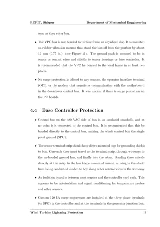 RCPIT, Shirpur Department of Mechanical Enggineering
soon as they enter box.
• The VPC box is not bonded to turbine frame or anywhere else. It is mounted
on rubber vibration mounts that stand the box oﬀ from the gearbox by about
19 mm (0.75 in.) (see Figure 11). The ground path is assumed to be in
sensor or control wires and shields to sensor housings or base controller. It
is recommended that the VPC be bonded to the local frame in at least two
places.
• No surge protection is oﬀered to any sensors, the operator interface terminal
(OIT), or the modem that negotiates communication with the motherboard
in the downtower control box. It was unclear if there is surge protection on
the PC boards.
4.4 Base Controller Protection
• Ground bus on the 480 VAC side of box is on insulated standoﬀs, and at
no point is it connected to the control box. It is recommended that this be
bonded directly to the control box, making the whole control box the single
point ground (SPG).
• The sensor terminal strip should have direct-mounted lugs for grounding shields
to box. Currently they must travel to the terminal strip, through wireways to
the un-bonded ground bus, and ﬁnally into the rebar. Bonding these shields
directly at the entry to the box keeps unwanted current arriving in the shield
from being conducted inside the box along other control wires in the wire-way
• An isolation board is between most sensors and the controller card rack. This
appears to be optoisolation and signal conditioning for temperature probes
and other sensors.
• Custom 120 kA surge suppressors are installed at the three phase terminals
(to SPG) in the controller and at the terminals in the generator junction box.
Wind Turbine Lightning Protection 14
 