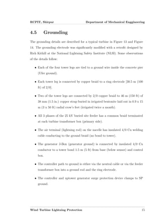 RCPIT, Shirpur Department of Mechanical Enggineering
4.5 Grounding
The grounding details are described for a typical turbine in Figure 13 and Figure
14. The grounding electrode was signiﬁcantly modiﬁed with a retroﬁt designed by
Rich Kithill at the National Lightning Safety Institute (NLSI). Some observations
of the details follow:
• Each of the four tower legs are tied to a ground wire inside the concrete pier
(Ufer ground).
• Each tower leg is connected by copper braid to a ring electrode [30.5 m (100
ft) of 2/0].
• Two of the tower legs are connected by 2/0 copper braid to 46 m (150 ft) of
38 mm (1.5 in.) copper strap buried in irrigated bentonite laid out in 0.9 x 15
m (3 x 50 ft) radial crow’s feet (irrigated twice a month).
• All 3 phases of the 25 kV buried site feeder has a common braid terminated
at each turbine transformer box (primary side).
• The air terminal (lightning rod) on the nacelle has insulated 4/0 Cu welding
cable conducting to the ground braid (no bond to tower).
• The generator J-Box (generator ground) is connected by insulated 4/0 Cu
conductor to a tower bond 1.5 m (5 ft) from base (below sensor) and control
box.
• The controller path to ground is either via the neutral cable or via the feeder
transformer box into a ground rod and the ring electrode.
• The controller and uptower generator surge protection device clamps to SP
ground.
Wind Turbine Lightning Protection 15
 