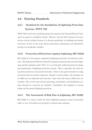 RCPIT, Shirpur Department of Mechanical Enggineering
4.6 Existing Standards
4.6.1 Standard for the Installation of Lightning Protection
Systems, NFPA 780
NFPA 780 9 is from the standards group that maintains the National Electric Code,
and it is geared to installation details. However, this has little bearing in the pro-
tection of wind turbines because it is focused speciﬁcally on buildings and similar
structures. In fact, in the scope electric generating, transmission, and distribution
systems are speciﬁcally excluded.
4.6.2 Protection of Structures Against Lightning, IEC 61024
IEC 61024 10 is the primary standard for lightning protection of structures in Eu-
rope. The International Electrotechnical Commission maintains this and other light-
ning speciﬁc standards under TC81. It is an extremely useful document for design
and maintenance of lightning protection systems. This is especially true with siz-
ing down-conductors and ground electrodes. There is also good rationale for using
structural metal as natural conductors. Speciﬁc to wind turbines, the standard (as
of 1999) has not addressed tall structures those above 60 meters (196.8 feet) are
excluded. Also, in the scope electric generating, transmission, and distribution sys-
tems external to a structure are excluded. Nonetheless, the standard is a strong
design tool for general lightning protection.
4.6.3 The Assessment of Risk Due to Lightning, IEC 61662
IEC 61662 11 is used to assess the risk of lightning damage in terms of personnel
safety or cost. Procedures are provided to perform these analyses.
Wind Turbine Lightning Protection 16
 