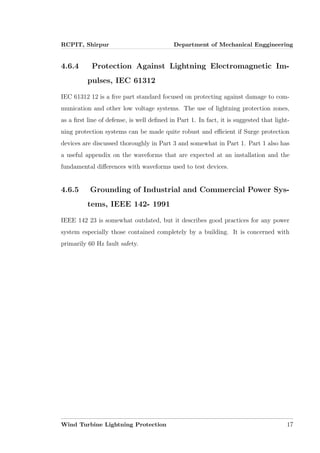 RCPIT, Shirpur Department of Mechanical Enggineering
4.6.4 Protection Against Lightning Electromagnetic Im-
pulses, IEC 61312
IEC 61312 12 is a ﬁve part standard focused on protecting against damage to com-
munication and other low voltage systems. The use of lightning protection zones,
as a ﬁrst line of defense, is well deﬁned in Part 1. In fact, it is suggested that light-
ning protection systems can be made quite robust and eﬃcient if Surge protection
devices are discussed thoroughly in Part 3 and somewhat in Part 1. Part 1 also has
a useful appendix on the waveforms that are expected at an installation and the
fundamental diﬀerences with waveforms used to test devices.
4.6.5 Grounding of Industrial and Commercial Power Sys-
tems, IEEE 142- 1991
IEEE 142 23 is somewhat outdated, but it describes good practices for any power
system especially those contained completely by a building. It is concerned with
primarily 60 Hz fault safety.
Wind Turbine Lightning Protection 17
 
