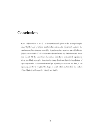 Conclusion
Wind turbine blade is one of the most vulnerable parts of the damage of light-
ning. On the basis of a large number of research data, this report analyzes the
mechanism of the damage caused by lightning strike, sums up several lightning
protection measures of the blades of the wind turbine and introduces one inven-
tion patent. At the same time, the author introduces a simulated experiment
about the blade struck by lightning in Japan. It shows that the installation of
lightning arrester can eﬀectively intercept lightning in the blade tip. Also, if the
lightning arrester is roughly the shape of a disk which installed on the surface
of the blade, it will engender electric arc inside.
19
 