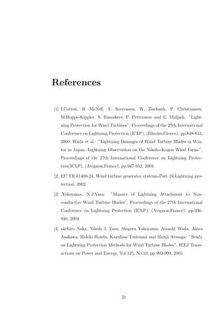 References
[1] I.Cotton, B. McNiﬀ, T. Soerenson, W. Zischank, P. Christiansen,
M.Hoppe-Kippler, S. Ramakers, P. Pettersson and E. Muljadi: ”Light-
ning Protection for Wind Turbines”, Proceedings of the 25th International
Conference on Lightning Protection (ICLP), (Rhodes,Greece), pp.848-853,
2000 .Wada et al.: ”Lightning Damages of Wind Turbine Blades in Win-
ter in Japan -Lightning Observation on the Nikaho-Kogen Wind Farm-”,
Proceedings of the 27th International Conference on Lightning Protec-
tion(ICLP), (Avignon,France), pp.947-952, 2004
[2] EC TR 61400-24, Wind turbine generator systems-Part 24:Lightning pro-
tection, 2002
[3] .Yokoyama, N.J.Vasa: ”Manner of Lightning Attachment to Non-
conductive Wind Turbine Blades”, Proceedings of the 27th International
Conference on Lightning Protection (ICLP), (Avignon,France), pp.936-
940, 2004
[4] akehiro Naka, Nilesh J. Vasa, Shigeru Yokoyama, Atsushi Wada, Akira
Asakawa, Hideki Honda, Kazuhisa Tsutsumi and Shinji Arinaga: ”Study
on Lightning Protection Methods for Wind Turbine Blades”, IEEJ Trans-
actions on Power and Energy, Vol.125, No.10, pp.993-999, 2005
21
 