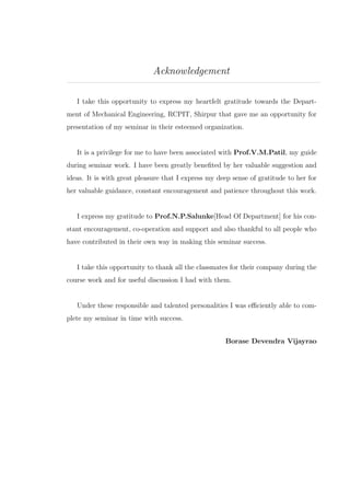 Acknowledgement
I take this opportunity to express my heartfelt gratitude towards the Depart-
ment of Mechanical Engineering, RCPIT, Shirpur that gave me an opportunity for
presentation of my seminar in their esteemed organization.
It is a privilege for me to have been associated with Prof.V.M.Patil, my guide
during seminar work. I have been greatly beneﬁted by her valuable suggestion and
ideas. It is with great pleasure that I express my deep sense of gratitude to her for
her valuable guidance, constant encouragement and patience throughout this work.
I express my gratitude to Prof.N.P.Salunke[Head Of Department] for his con-
stant encouragement, co-operation and support and also thankful to all people who
have contributed in their own way in making this seminar success.
I take this opportunity to thank all the classmates for their company during the
course work and for useful discussion I had with them.
Under these responsible and talented personalities I was eﬃciently able to com-
plete my seminar in time with success.
Borase Devendra Vijayrao
 