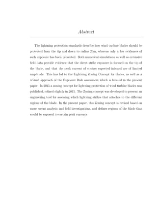 Abstract
The lightning protection standards describe how wind turbine blades should be
protected from the tip and down to radius 20m, whereas only a few evidences of
such exposure has been presented. Both numerical simulations as well as extensive
ﬁeld data provide evidence that the direct strike exposure is focused on the tip of
the blade, and that the peak current of strokes expected inboard are of limited
amplitude. This has led to the Lightning Zoning Concept for blades, as well as a
revised approach of the Exposure Risk assessment which is treated in the present
paper. In 2015 a zoning concept for lightning protection of wind turbine blades was
published, reﬁned slightly in 2015. The Zoning concept was developed to present an
engineering tool for assessing which lightning strikes that attaches to the diﬀerent
regions of the blade. In the present paper, this Zoning concept is revised based on
more recent analysis and ﬁeld investigations, and deﬁnes regions of the blade that
would be exposed to certain peak currents
 