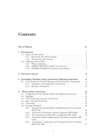 Contents
List of Figures iii
1 Introduction 1
1.1 Types of wind turbine . . . . . . . . . . . . . . . . . . . . . . . . . . 1
1.1.1 Horizontal Axis Wind Turbine . . . . . . . . . . . . . . . . . . 1
1.1.2 Vertical axis wind turbine . . . . . . . . . . . . . . . . . . . . 2
1.2 lightning and its eﬀect . . . . . . . . . . . . . . . . . . . . . . . . . . 4
1.2.1 What is lightning . . . . . . . . . . . . . . . . . . . . . . . . . 4
1.2.2 DIRECT EFFECTS (strikes on structures) . . . . . . . . . . 4
1.2.3 INDIRECT EFFECTS (network overvoltages) . . . . . . . . . 5
2 Literature Survey 6
3 Grounding, Bonding, Surge protection Lightning protection 8
3.1 Critical elements of blade lightning system Conductor Technology . . 8
3.1.1 Permanent, Low-Impedance Connections . . . . . . . . . . . . 9
3.1.2 Receptor Attachment . . . . . . . . . . . . . . . . . . . . . . . 10
4 Wind turbine protection 12
4.1 Composition of the Turbine Blade with Lightning Protection . . . . 12
4.2 Shielding . . . . . . . . . . . . . . . . . . . . . . . . . . . . . . . . . . 13
4.3 VPC Protection (uptower control box) . . . . . . . . . . . . . . . . . 13
4.4 Base Controller Protection . . . . . . . . . . . . . . . . . . . . . . . . 14
4.5 Grounding . . . . . . . . . . . . . . . . . . . . . . . . . . . . . . . . 15
4.6 Existing Standards . . . . . . . . . . . . . . . . . . . . . . . . . . . . 16
4.6.1 Standard for the Installation of Lightning Protection Systems,
NFPA 780 . . . . . . . . . . . . . . . . . . . . . . . . . . . . . 16
4.6.2 Protection of Structures Against Lightning, IEC 61024 . . . . 16
4.6.3 The Assessment of Risk Due to Lightning, IEC 61662 . . . . 16
4.6.4 Protection Against Lightning Electromagnetic Impulses, IEC
61312 . . . . . . . . . . . . . . . . . . . . . . . . . . . . . . . 17
4.6.5 Grounding of Industrial and Commercial Power Systems,
IEEE 142- 1991 . . . . . . . . . . . . . . . . . . . . . . . . . . 17
i
 